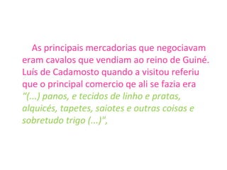 As principais mercadorias que negociavam eram cavalos que vendiam ao reino de Guiné. Luís de Cadamosto quando a visitou referiu que o principal comercio qe ali se fazia era  “(...) panos, e tecidos de linho e pratas, alquicés, tapetes, saiotes e outras coisas e sobretudo trigo (...)", 