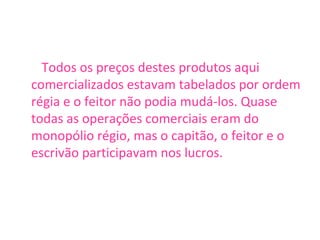 Todos os preços destes produtos aqui comercializados estavam tabelados por ordem régia e o feitor não podia mudá-los. Quase todas as operações comerciais eram do monopólio régio, mas o capitão, o feitor e o escrivão participavam nos lucros. 