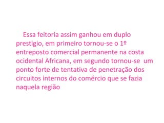Essa feitoria assim ganhou em duplo prestigio, em primeiro tornou-se o 1º entreposto comercial permanente na costa ocidental Africana, em segundo tornou-se  um ponto forte de tentativa de penetração dos circuitos internos do comércio que se fazia naquela região 