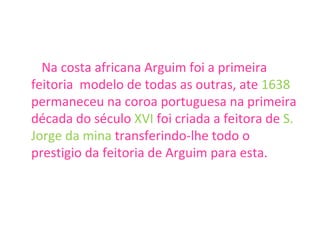 Na costa africana Arguim foi a primeira feitoria  modelo de todas as outras, ate  1638  permaneceu na coroa portuguesa na primeira década do século  XVI  foi criada a feitora de  S. Jorge da mina  transferindo-lhe todo o prestigio da feitoria de Arguim para esta. 
