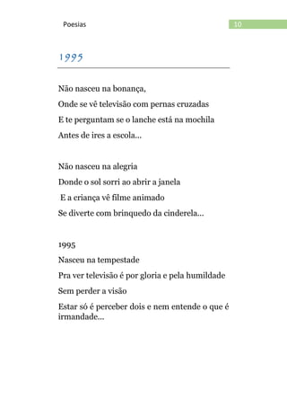 10Poesias
1995
Não nasceu na bonança,
Onde se vê televisão com pernas cruzadas
E te perguntam se o lanche está na mochila
Antes de ires a escola...
Não nasceu na alegria
Donde o sol sorri ao abrir a janela
E a criança vê filme animado
Se diverte com brinquedo da cinderela...
1995
Nasceu na tempestade
Pra ver televisão é por gloria e pela humildade
Sem perder a visão
Estar só é perceber dois e nem entende o que é
irmandade...
 