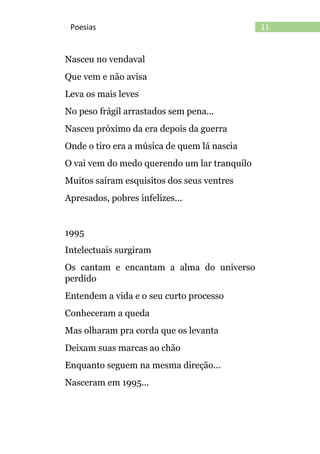 11Poesias
Nasceu no vendaval
Que vem e não avisa
Leva os mais leves
No peso frágil arrastados sem pena...
Nasceu próximo da era depois da guerra
Onde o tiro era a música de quem lá nascia
O vai vem do medo querendo um lar tranquilo
Muitos saíram esquisitos dos seus ventres
Apresados, pobres infelizes...
1995
Intelectuais surgiram
Os cantam e encantam a alma do universo
perdido
Entendem a vida e o seu curto processo
Conheceram a queda
Mas olharam pra corda que os levanta
Deixam suas marcas ao chão
Enquanto seguem na mesma direção...
Nasceram em 1995...
 