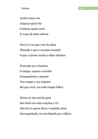 15Poesias
Aceite como sou
Esqueça quem fui
Conheça quem serei
E o que de mim sobrou
Essa é a voz que vem da alma
Dizendo o que o coração esconde
O que a mente oculta e olhar obedece
Pretendo ser o homem
O amigo, esposo e marido
Companheiro e amante
Teu tempo o seu viajante
Sei que errei, em todo tempo falhei
Deixa ser tua estrela guia
Seu farol em cada esquina e via
Não fui eu quem disse, é aminha alma
Envergonhada, te convidando pra velhice.
 