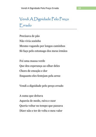 18Vendi A Dignidade Pelo Preço Errado
Vendi A Dignidade Pelo Preço
Errado
Precisava de pão
Não vivia sozinho
Mesmo vagando por longos caminhos
Só faço pelo estomago dos meus irmãos
Foi uma massa verde
Que deu esperança ao olhar deles
Choro de emoção e dor
Enquanto eles festejam pela arroz
Vendi a dignidade pelo preço errado
A cama que deitava
Aquecia de medo, raiva e suor
Queria voltar no tempo que passava
Dizer não e ter de volta o meu valor
 