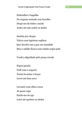 19Vendi A Dignidade Pelo Preço Errado
Embrulhei o bagulho
Na esquina sentado sem barulho
Despi-me do fedor a medo
Andei até não sentir os dedos
Insistia pra chegar
Talvez com lagrimas suplicar
Que devolve-me a paz seu mundele
Mas o asfalto ficava com minha negra pele
Vendi a dignidade pelo preço errado
Fiquei pirado
Fudi com o negocio
Tentei levantar o braço
Levei um bom soco
Levantei com olhos roxos
Já quase sego
Enchi-me de ego
Lutei até quebrar os dedos
 