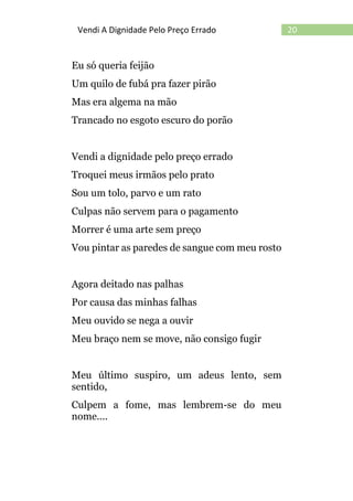20Vendi A Dignidade Pelo Preço Errado
Eu só queria feijão
Um quilo de fubá pra fazer pirão
Mas era algema na mão
Trancado no esgoto escuro do porão
Vendi a dignidade pelo preço errado
Troquei meus irmãos pelo prato
Sou um tolo, parvo e um rato
Culpas não servem para o pagamento
Morrer é uma arte sem preço
Vou pintar as paredes de sangue com meu rosto
Agora deitado nas palhas
Por causa das minhas falhas
Meu ouvido se nega a ouvir
Meu braço nem se move, não consigo fugir
Meu último suspiro, um adeus lento, sem
sentido,
Culpem a fome, mas lembrem-se do meu
nome....
 
