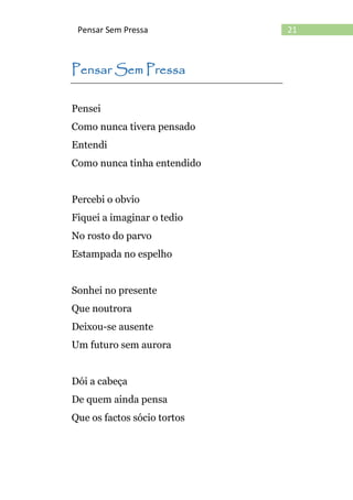 21Pensar Sem Pressa
Pensar Sem Pressa
Pensei
Como nunca tivera pensado
Entendi
Como nunca tinha entendido
Percebi o obvio
Fiquei a imaginar o tedio
No rosto do parvo
Estampada no espelho
Sonhei no presente
Que noutrora
Deixou-se ausente
Um futuro sem aurora
Dói a cabeça
De quem ainda pensa
Que os factos sócio tortos
 