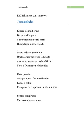 22Sociedade
Endireitam-se com marotos
Sociedade
Espera-se melhorias
De uma vida puta
Circunstancialmente curta
Hipoteticamente absurda
Neste vale sem conduta
Onde comer pra viver é disputa
Aos sons dos maestros lunáticos
Com o Kwanza em desbunda
Cova pronta
Não pra quem fica no silencio
Lobos a solta
Pra quem tem o prazer de abrir a boca
Somos estuprados
Mortos e massacrados
 