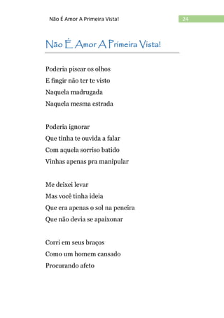 24Não É Amor A Primeira Vista!
Não É Amor A Primeira Vista!
Poderia piscar os olhos
E fingir não ter te visto
Naquela madrugada
Naquela mesma estrada
Poderia ignorar
Que tinha te ouvida a falar
Com aquela sorriso batido
Vinhas apenas pra manipular
Me deixei levar
Mas você tinha ideia
Que era apenas o sol na peneira
Que não devia se apaixonar
Corri em seus braços
Como um homem cansado
Procurando afeto
 