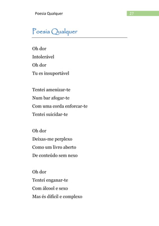 27Poesia Qualquer
Poesia Qualquer
Oh dor
Intolerável
Oh dor
Tu es insuportável
Tentei amenizar-te
Num bar afogar-te
Com uma corda enforcar-te
Tentei suicidar-te
Oh dor
Deixas-me perplexo
Como um livro aberto
De conteúdo sem nexo
Oh dor
Tentei enganar-te
Com álcool e sexo
Mas és difícil e complexo
 
