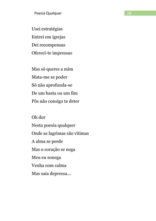 28Poesia Qualquer
Usei estratégias
Entrei em igrejas
Dei recompensas
Ofereci-te impressas
Mas só queres a mim
Mata-me se poder
Só não aprofunda-se
De um basta ou um fim
Pôs não consigo te deter
Oh dor
Nesta poesia qualquer
Onde as lagrimas são vitimas
A alma se perde
Mas o coração se nega
Meu eu sonega
Venha com calma
Mas saia depressa...
 