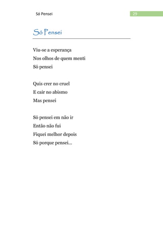 29Só Pensei
Só Pensei
Viu-se a esperança
Nos olhos de quem menti
Só pensei
Quis crer no cruel
E cair no abismo
Mas pensei
Só pensei em não ir
Então não fui
Fiquei melhor depois
Só porque pensei...
 