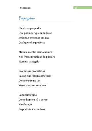 30Papagaiou
Papagaiou
Ele disse que podia
Que podia ser quem pudesse
Podendo entender um dia
Qualquer dia que fosse
Mas ele mentia sendo homem
Nas frases repetidas de pássaro
Homem papagaio
Promessas prometidas
Falsas elas foram cometidas
Cometeu-se no lar
Vozes de cores sem luar
Papagaiou tudo
Como homem só o corpo
Vagabundo
Só poderia ser um tolo.
 