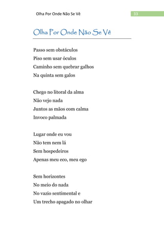 33Olha Por Onde Não Se Vê
Olha Por Onde Não Se Vê
Passo sem obstáculos
Piso sem usar óculos
Caminho sem quebrar galhos
Na quinta sem galos
Chego no litoral da alma
Não vejo nada
Juntos as mãos com calma
Invoco palmada
Lugar onde eu vou
Não tem nem lá
Sem hospedeiros
Apenas meu eco, meu ego
Sem horizontes
No meio do nada
No vazio sentimental e
Um trecho apagado no olhar
 