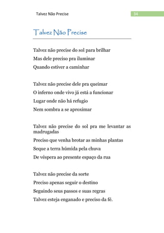 34Talvez Não Precise
Talvez Não Precise
Talvez não precise do sol para brilhar
Mas dele preciso pra iluminar
Quando estiver a caminhar
Talvez não precise dele pra queimar
O inferno onde vivo já está a funcionar
Lugar onde não há refugio
Nem sombra a se aproximar
Talvez não precise do sol pra me levantar as
madrugadas
Preciso que venha brotar as minhas plantas
Seque a terra húmida pela chuva
De véspera ao presente espaço da rua
Talvez não precise da sorte
Preciso apenas seguir o destino
Seguindo seus passos e suas regras
Talvez esteja enganado e preciso da fé.
 