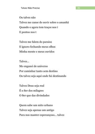 35Talvez Não Precise
Ou talvez não
Talvez me canse de ouvir sobre o amanhã
Quando o agora tem traços nos i
E pontos nos t
Talvez me falem do paraiso
E ignoro fechando meus olhos
Minha mente e meus ouvidos
Talvez...
Me enganei de universo
Por caminhar tanto sem destino
Ou talvez seja aqui onde fui destinando
Talvez Deus seja real
É o Ser dos milagres
O Ser que das divindades
Quem sabe um mito urbano
Talvez seja apenas um antigo
Para nos manter esperançoso... talvez
 