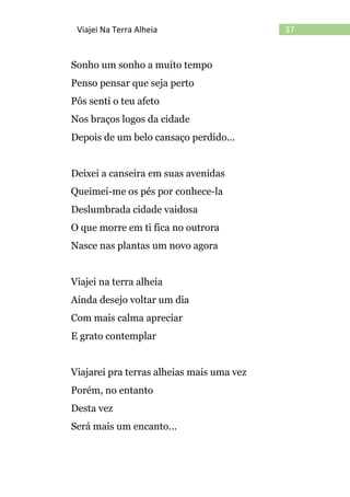 37Viajei Na Terra Alheia
Sonho um sonho a muito tempo
Penso pensar que seja perto
Pôs senti o teu afeto
Nos braços logos da cidade
Depois de um belo cansaço perdido...
Deixei a canseira em suas avenidas
Queimei-me os pés por conhece-la
Deslumbrada cidade vaidosa
O que morre em ti fica no outrora
Nasce nas plantas um novo agora
Viajei na terra alheia
Ainda desejo voltar um dia
Com mais calma apreciar
E grato contemplar
Viajarei pra terras alheias mais uma vez
Porém, no entanto
Desta vez
Será mais um encanto...
 