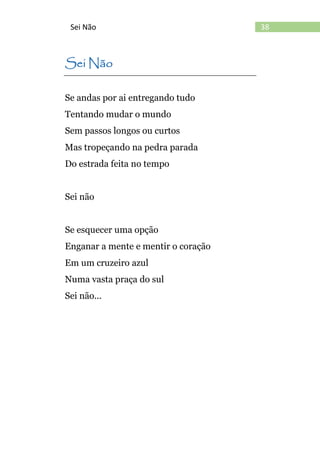38Sei Não
Sei Não
Se andas por ai entregando tudo
Tentando mudar o mundo
Sem passos longos ou curtos
Mas tropeçando na pedra parada
Do estrada feita no tempo
Sei não
Se esquecer uma opção
Enganar a mente e mentir o coração
Em um cruzeiro azul
Numa vasta praça do sul
Sei não...
 