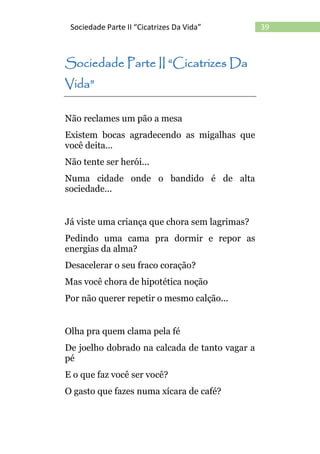 39Sociedade Parte II “Cicatrizes Da Vida”
Sociedade Parte II “Cicatrizes Da
Vida”
Não reclames um pão a mesa
Existem bocas agradecendo as migalhas que
você deita...
Não tente ser herói...
Numa cidade onde o bandido é de alta
sociedade...
Já viste uma criança que chora sem lagrimas?
Pedindo uma cama pra dormir e repor as
energias da alma?
Desacelerar o seu fraco coração?
Mas você chora de hipotética noção
Por não querer repetir o mesmo calção...
Olha pra quem clama pela fé
De joelho dobrado na calcada de tanto vagar a
pé
E o que faz você ser você?
O gasto que fazes numa xícara de café?
 
