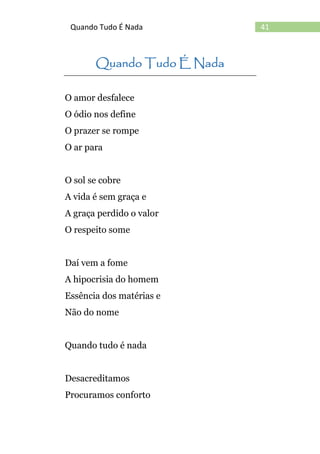 41Quando Tudo É Nada
Quando Tudo É Nada
O amor desfalece
O ódio nos define
O prazer se rompe
O ar para
O sol se cobre
A vida é sem graça e
A graça perdido o valor
O respeito some
Daí vem a fome
A hipocrisia do homem
Essência dos matérias e
Não do nome
Quando tudo é nada
Desacreditamos
Procuramos conforto
 