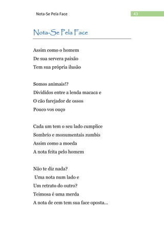 43Nota-Se Pela Face
Nota-Se Pela Face
Assim como o homem
De sua servera paixão
Tem sua própria ilusão
Somos animais!?
Divididos entre a lenda macaca e
O cão farejador de ossos
Pouco vos ouço
Cada um tem o seu lado cumplice
Sombrio e monumentais zumbis
Assim como a moeda
A nota feita pelo homem
Não te diz nada?
Uma nota num lado e
Um retrato do outro?
Teimosa é uma merda
A nota de cem tem sua face oposta...
 