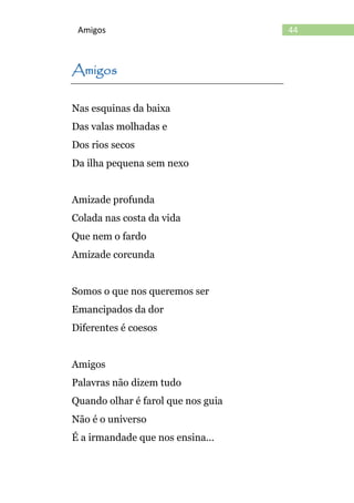 44Amigos
Amigos
Nas esquinas da baixa
Das valas molhadas e
Dos rios secos
Da ilha pequena sem nexo
Amizade profunda
Colada nas costa da vida
Que nem o fardo
Amizade corcunda
Somos o que nos queremos ser
Emancipados da dor
Diferentes é coesos
Amigos
Palavras não dizem tudo
Quando olhar é farol que nos guia
Não é o universo
É a irmandade que nos ensina...
 