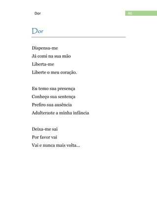 46Dor
Dor
Dispensa-me
Já comi na sua mão
Liberta-me
Liberte o meu coração.
Eu temo sua presença
Conheço sua sentença
Prefiro sua ausência
Adulteraste a minha infância
Deixa-me sai
Por favor vai
Vai e nunca mais volta...
 