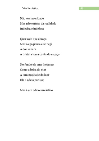 49Ódio Sarcástico
Não ve sinceridade
Mas não certeza da realidade
Indecisa e indefesa
Quer colo que abraço
Mas o ego pensa e se nega
A dor venera
A tristeza toma conta do espaço
No fundo ela ama lhe amar
Como a brisa do mar
A luminosidade do luar
Ela o odeia por isso
Mas é um odeio sarcástico
 