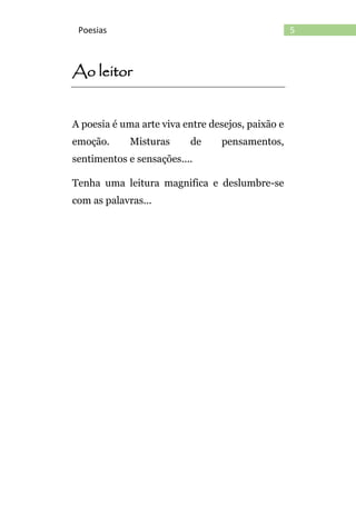 5Poesias
Ao leitor
A poesia é uma arte viva entre desejos, paixão e
emoção. Misturas de pensamentos,
sentimentos e sensações....
Tenha uma leitura magnifica e deslumbre-se
com as palavras...
 