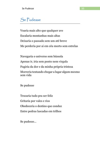 50Se Pudesse
Se Pudesse
Voaria mais alto que qualquer ave
Escalaria montanhas mais altas
Deixaria o passado sem um até breve
Me perderia por ai em céu morto sem estrelas
Navegaria o universo sem bússola
Apenas ir, iria sem ponto nem virgula
Fugiria da dor e da minha própria tristeza
Morreria tentando chegar a lugar algum mesmo
sem vida
Se pudesse
Trocaria tudo pra ser feliz
Gritaria por vales e rios
Obedeceria o destino que conduz
Entre pedras lascadas em trilhos
Se pudesse...
 