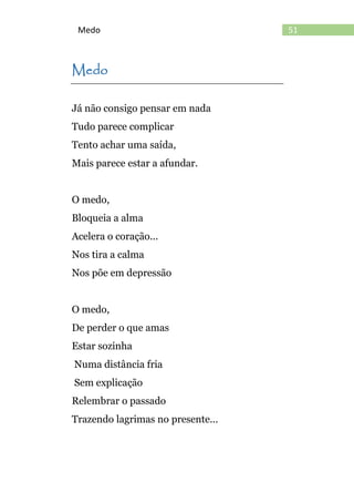 51Medo
Medo
Já não consigo pensar em nada
Tudo parece complicar
Tento achar uma saída,
Mais parece estar a afundar.
O medo,
Bloqueia a alma
Acelera o coração...
Nos tira a calma
Nos põe em depressão
O medo,
De perder o que amas
Estar sozinha
Numa distância fria
Sem explicação
Relembrar o passado
Trazendo lagrimas no presente...
 