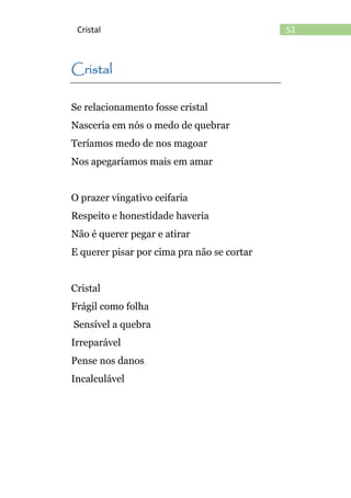 52Cristal
Cristal
Se relacionamento fosse cristal
Nasceria em nós o medo de quebrar
Teríamos medo de nos magoar
Nos apegaríamos mais em amar
O prazer vingativo ceifaria
Respeito e honestidade haveria
Não é querer pegar e atirar
E querer pisar por cima pra não se cortar
Cristal
Frágil como folha
Sensível a quebra
Irreparável
Pense nos danos
Incalculável
 