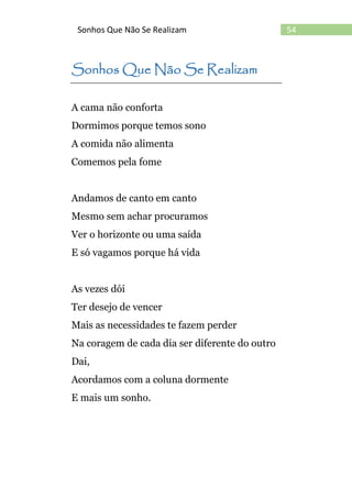54Sonhos Que Não Se Realizam
Sonhos Que Não Se Realizam
A cama não conforta
Dormimos porque temos sono
A comida não alimenta
Comemos pela fome
Andamos de canto em canto
Mesmo sem achar procuramos
Ver o horizonte ou uma saída
E só vagamos porque há vida
As vezes dói
Ter desejo de vencer
Mais as necessidades te fazem perder
Na coragem de cada dia ser diferente do outro
Dai,
Acordamos com a coluna dormente
E mais um sonho.
 
