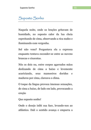 55Suposto Sonho
Suposto Sonho
Naquela noite, onde os lenções gritavam de
humidade, no suposto calor da lua cheia
espreitando de cima, observando a rica nudez e
iluminando com vergonha.
Sol não vens? Perguntava ela a expressa
enquanto tentava esconder-se entre as nuvens
brancas e cinzentas.
Nós os dois nu, entre corpos agarrados mãos
deslizando de cima a baixo e levemente
acariciando, seus mamoeiros doridos e
maduros por cima, clareava o clima.
O toque da língua provoca imensas sensações,
de cima a baixo, de lado em lado, provocando a
ereção
Que suposto sonho!
Onde o desejo inibi sua face, levando-nos ao
atlântico. Dali o sentido avança e empurra a
 