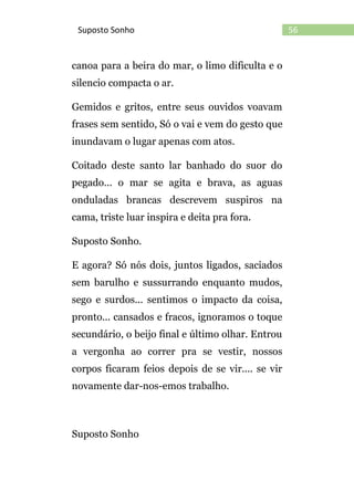 56Suposto Sonho
canoa para a beira do mar, o limo dificulta e o
silencio compacta o ar.
Gemidos e gritos, entre seus ouvidos voavam
frases sem sentido, Só o vai e vem do gesto que
inundavam o lugar apenas com atos.
Coitado deste santo lar banhado do suor do
pegado... o mar se agita e brava, as aguas
onduladas brancas descrevem suspiros na
cama, triste luar inspira e deita pra fora.
Suposto Sonho.
E agora? Só nós dois, juntos ligados, saciados
sem barulho e sussurrando enquanto mudos,
sego e surdos... sentimos o impacto da coisa,
pronto... cansados e fracos, ignoramos o toque
secundário, o beijo final e último olhar. Entrou
a vergonha ao correr pra se vestir, nossos
corpos ficaram feios depois de se vir.... se vir
novamente dar-nos-emos trabalho.
Suposto Sonho
 