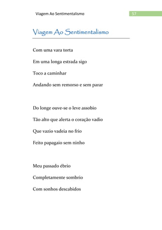 57Viagem Ao Sentimentalismo
Viagem Ao Sentimentalismo
Com uma vara torta
Em uma longa estrada sigo
Toco a caminhar
Andando sem remorso e sem parar
Do longe ouve-se o leve assobio
Tão alto que alerta o coração vadio
Que vazio vadeia no frio
Feito papagaio sem ninho
Meu passado ébrio
Completamente sombrio
Com sonhos descabidos
 