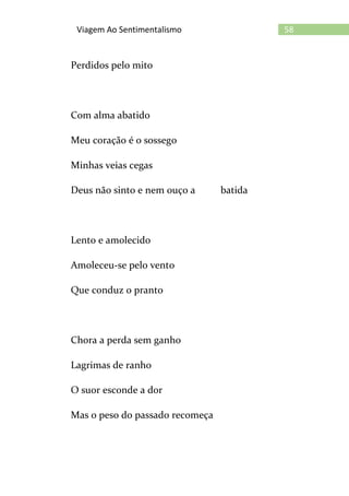 58Viagem Ao Sentimentalismo
Perdidos pelo mito
Com alma abatido
Meu coração é o sossego
Minhas veias cegas
Deus não sinto e nem ouço a batida
Lento e amolecido
Amoleceu-se pelo vento
Que conduz o pranto
Chora a perda sem ganho
Lagrimas de ranho
O suor esconde a dor
Mas o peso do passado recomeça
 