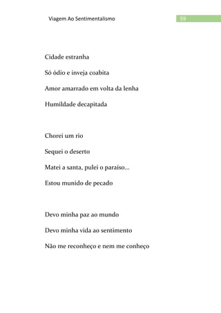 59Viagem Ao Sentimentalismo
Cidade estranha
Só ódio e inveja coabita
Amor amarrado em volta da lenha
Humildade decapitada
Chorei um rio
Sequei o deserto
Matei a santa, pulei o paraíso...
Estou munido de pecado
Devo minha paz ao mundo
Devo minha vida ao sentimento
Não me reconheço e nem me conheço
 