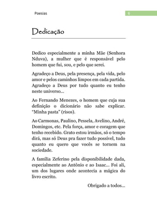 6Poesias
Dedicação
Dedico especialmente a minha Mãe (Senhora
Nduva), a mulher que é responsável pelo
homem que fui, sou, e pelo que serei.
Agradeço a Deus, pela presença, pela vida, pelo
amor e pelos caminhos limpos em cada partida.
Agradeço a Deus por tudo quanto eu tenho
neste universo...
Ao Fernando Menezes, o homem que cuja sua
definição o dicionário não sabe explicar.
“Minha pasta” (risos).
Ao Carmonas, Paulino, Pessela, Avelino, André,
Domingos, etc. Pela força, amor e coragem que
tenho recebido. Grato estou irmãos, só o tempo
dirá, mas só Deus pra fazer tudo possível, tudo
quanto eu quero que vocês se tornem na
sociedade.
A família Zeferino pela disponibilidade dada,
especialmente ao Antônio e ao Isaac... Foi ali,
um dos lugares onde acontecia a mágica do
livro escrito.
Obrigado a todos...
 