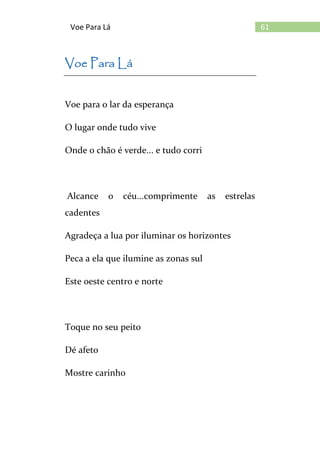 61Voe Para Lá
Voe Para Lá
Voe para o lar da esperança
O lugar onde tudo vive
Onde o chão é verde... e tudo corri
Alcance o céu...comprimente as estrelas
cadentes
Agradeça a lua por iluminar os horizontes
Peca a ela que ilumine as zonas sul
Este oeste centro e norte
Toque no seu peito
Dé afeto
Mostre carinho
 