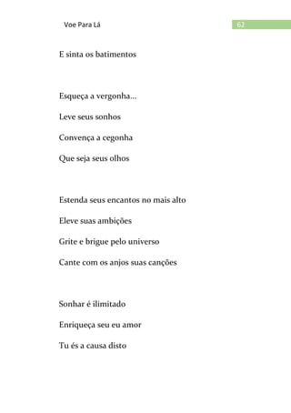 62Voe Para Lá
E sinta os batimentos
Esqueça a vergonha...
Leve seus sonhos
Convença a cegonha
Que seja seus olhos
Estenda seus encantos no mais alto
Eleve suas ambições
Grite e brigue pelo universo
Cante com os anjos suas canções
Sonhar é ilimitado
Enriqueça seu eu amor
Tu és a causa disto
 
