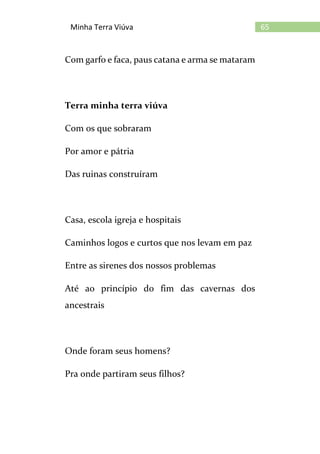 65Minha Terra Viúva
Com garfo e faca, paus catana e arma se mataram
Terra minha terra viúva
Com os que sobraram
Por amor e pátria
Das ruinas construíram
Casa, escola igreja e hospitais
Caminhos logos e curtos que nos levam em paz
Entre as sirenes dos nossos problemas
Até ao princípio do fim das cavernas dos
ancestrais
Onde foram seus homens?
Pra onde partiram seus filhos?
 