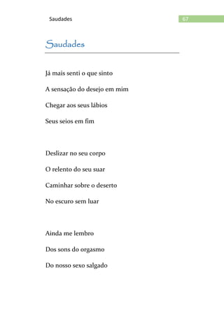 67Saudades
Saudades
Já mais senti o que sinto
A sensação do desejo em mim
Chegar aos seus lábios
Seus seios em fim
Deslizar no seu corpo
O relento do seu suar
Caminhar sobre o deserto
No escuro sem luar
Ainda me lembro
Dos sons do orgasmo
Do nosso sexo salgado
 