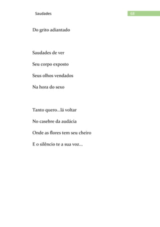 68Saudades
Do grito adiantado
Saudades de ver
Seu corpo exposto
Seus olhos vendados
Na hora do sexo
Tanto quero...lá voltar
No casebre da audácia
Onde as flores tem seu cheiro
E o silêncio te a sua voz...
 