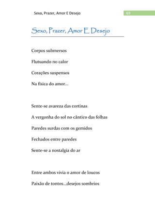 69Sexo, Prazer, Amor E Desejo
Sexo, Prazer, Amor E Desejo
Corpos submersos
Flutuando no calor
Corações suspensos
Na física do amor...
Sente-se avareza das cortinas
A vergonha do sol no cântico das folhas
Paredes surdas com os gemidos
Fechados entre paredes
Sente-se a nostalgia do ar
Entre ambos vivia o amor de loucos
Paixão de tontos...desejos sombrios
 