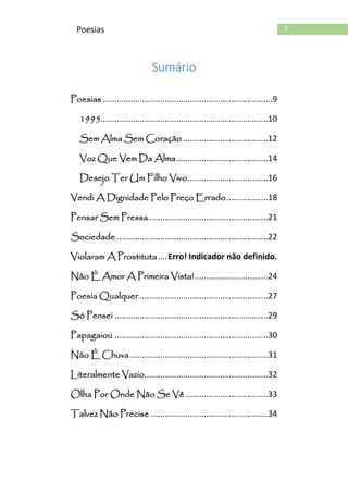 7Poesias
Sumário
Poesias ..........................................................................9
1995.........................................................................10
Sem Alma Sem Coração .....................................12
Voz Que Vem Da Alma........................................14
Desejo Ter Um Filho Vivo...................................16
Vendi A Dignidade Pelo Preço Errado..................18
Pensar Sem Pressa....................................................21
Sociedade ..................................................................22
Violaram A Prostituta....Erro! Indicador não definido.
Não É Amor A Primeira Vista!................................24
Poesia Qualquer ........................................................27
Só Pensei ...................................................................29
Papagaiou ...................................................................30
Não É Chuva ............................................................31
Literalmente Vazio......................................................32
Olha Por Onde Não Se Vê ....................................33
Talvez Não Precise ...................................................34
 