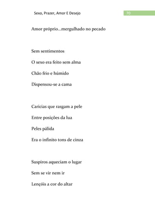 70Sexo, Prazer, Amor E Desejo
Amor próprio...mergulhado no pecado
Sem sentimentos
O sexo era feito sem alma
Chão frio e húmido
Dispensou-se a cama
Caricias que rasgam a pele
Entre posições da lua
Peles pálida
Era o infinito tons de cinza
Suspiros aqueciam o lugar
Sem se vir nem ir
Lençóis a cor do altar
 