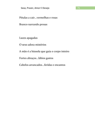 71Sexo, Prazer, Amor E Desejo
Pétalas a cair...vermelhas e rosas
Branco narrando prosas
Luzes apagadas
O sexo adora mistérios
A mão é a bússola que guia o corpo inteiro
Fortes abraços...lábios gastos
Cabelos arrancados...feridas e encantos
 