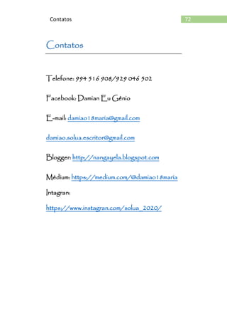 72Contatos
Contatos
Telefone: 994 516 908/929 046 502
Facebook: Damian Eu Gênio
E-mail: damiao18maria@gmail.com
damiao.solua.escritor@gmail.com
Blogger: http://nangayela.blogspot.com
Médium: https://medium.com/@damiao18maria
Intagran:
https://www.instagran.com/solua_2020/
 