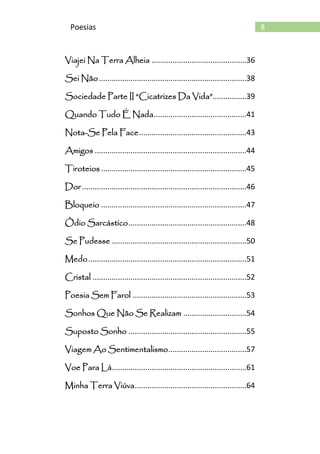 8Poesias
Viajei Na Terra Alheia .............................................36
Sei Não......................................................................38
Sociedade Parte II “Cicatrizes Da Vida”................39
Quando Tudo É Nada............................................41
Nota-Se Pela Face...................................................43
Amigos ........................................................................44
Tiroteios .....................................................................45
Dor ..............................................................................46
Bloqueio .....................................................................47
Ódio Sarcástico........................................................48
Se Pudesse ................................................................50
Medo...........................................................................51
Cristal .........................................................................52
Poesia Sem Farol ......................................................53
Sonhos Que Não Se Realizam ..............................54
Suposto Sonho ........................................................55
Viagem Ao Sentimentalismo.....................................57
Voe Para Lá................................................................61
Minha Terra Viúva.....................................................64
 